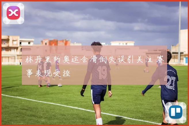 林丹里约奥运会滑倒失误引关注 赛事表现受挫