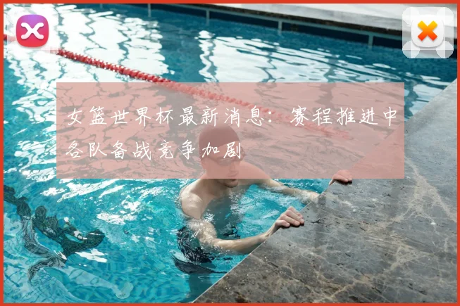 女篮世界杯最新消息:赛程推进中各队备战竞争加剧