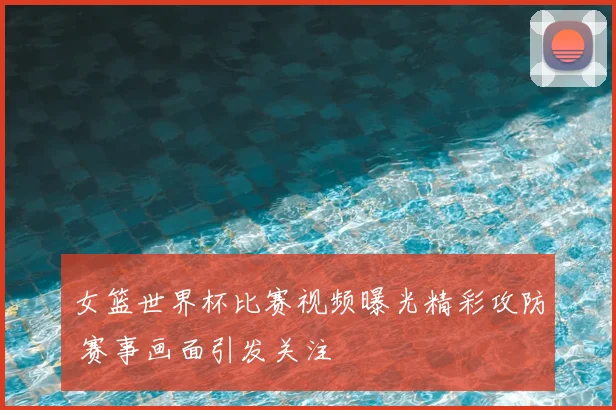 女篮世界杯比赛视频曝光精彩攻防 赛事画面引发关注
