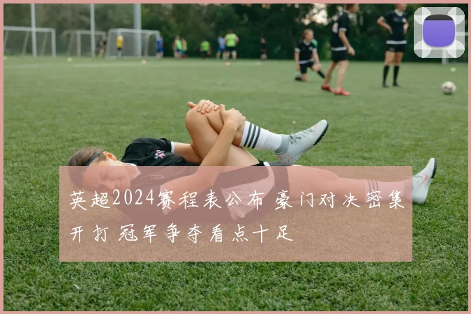 英超2024赛程表公布 豪门对决密集开打 冠军争夺看点十足