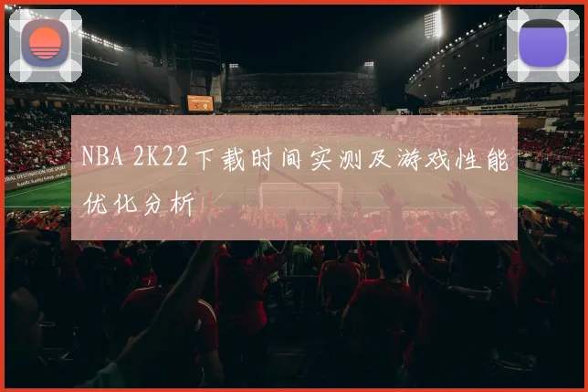 NBA 2K22下载时间实测及游戏性能优化分析