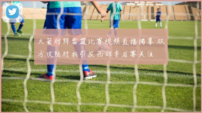 火箭对阵雷霆比赛视频直播揭幕 双方攻防对抗引发西部季后赛关注