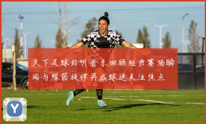 天下足球好听音乐回顾经典赛场瞬间与绿茵旋律再成球迷关注焦点