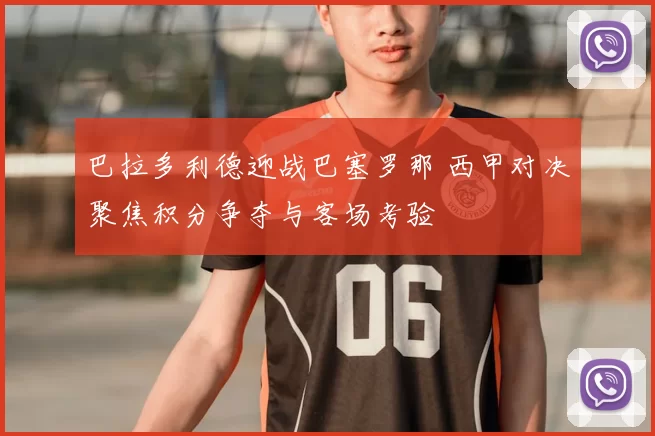 巴拉多利德迎战巴塞罗那 西甲对决聚焦积分争夺与客场考验