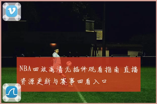 NBA回放高清无插件观看指南 直播资源更新与赛事回看入口