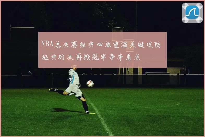 NBA总决赛经典回放重温关键攻防 经典对决再掀冠军争夺看点