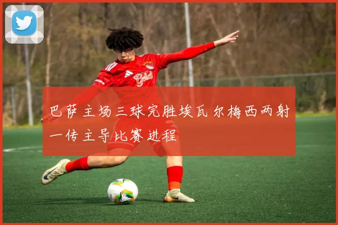 巴萨主场三球完胜埃瓦尔梅西两射一传主导比赛进程