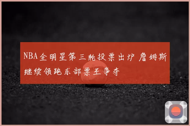 NBA全明星第三轮投票出炉 詹姆斯继续领跑东部票王争夺