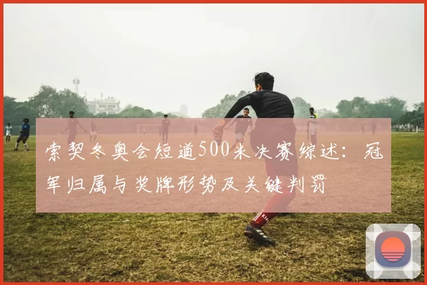 索契冬奥会短道500米决赛综述:冠军归属与奖牌形势及关键判罚