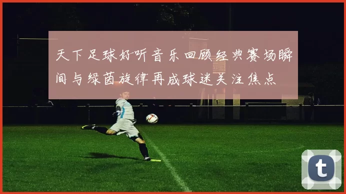 天下足球好听音乐回顾经典赛场瞬间与绿茵旋律再成球迷关注焦点