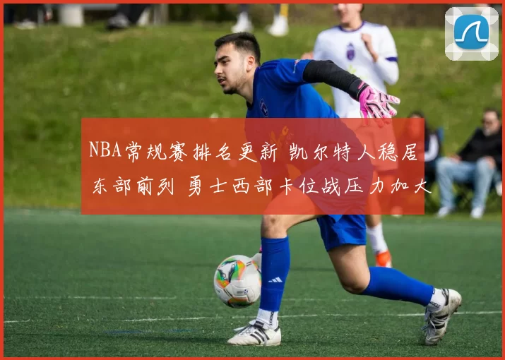 NBA常规赛排名更新 凯尔特人稳居东部前列 勇士西部卡位战压力加大