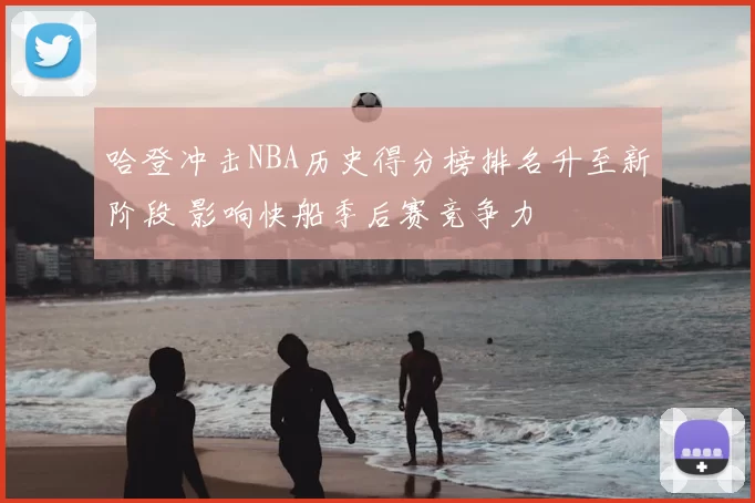 哈登冲击NBA历史得分榜排名升至新阶段 影响快船季后赛竞争力