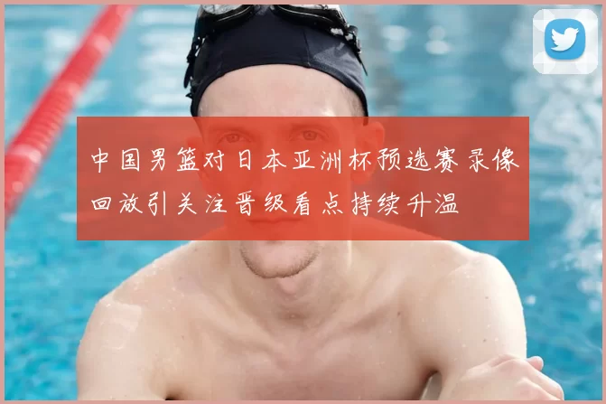 中国男篮对日本亚洲杯预选赛录像回放引关注晋级看点持续升温