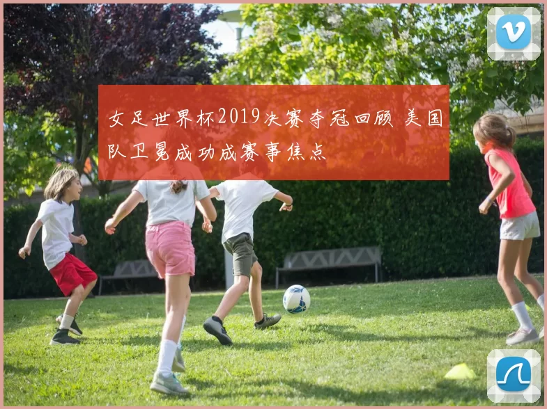 女足世界杯2019决赛夺冠回顾 美国队卫冕成功成赛事焦点