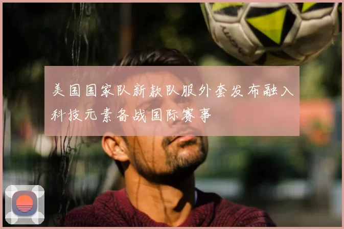 美国国家队新款队服外套发布融入科技元素备战国际赛事