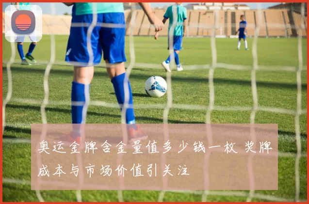 奥运金牌含金量值多少钱一枚 奖牌成本与市场价值引关注