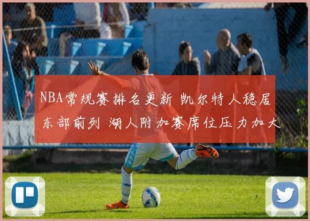 NBA常规赛排名更新 凯尔特人稳居东部前列 湖人附加赛席位压力加大