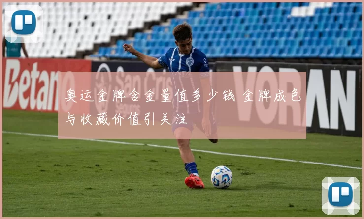 奥运金牌含金量值多少钱 金牌成色与收藏价值引关注