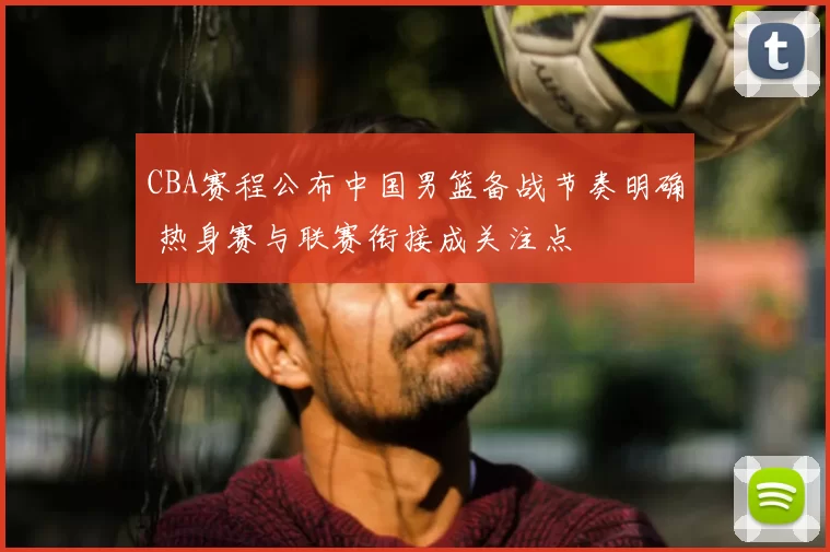 CBA赛程公布中国男篮备战节奏明确 热身赛与联赛衔接成关注点
