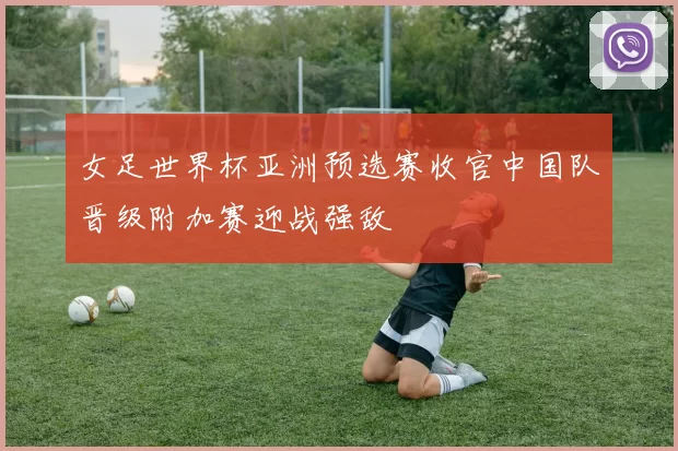 女足世界杯亚洲预选赛收官中国队晋级附加赛迎战强敌