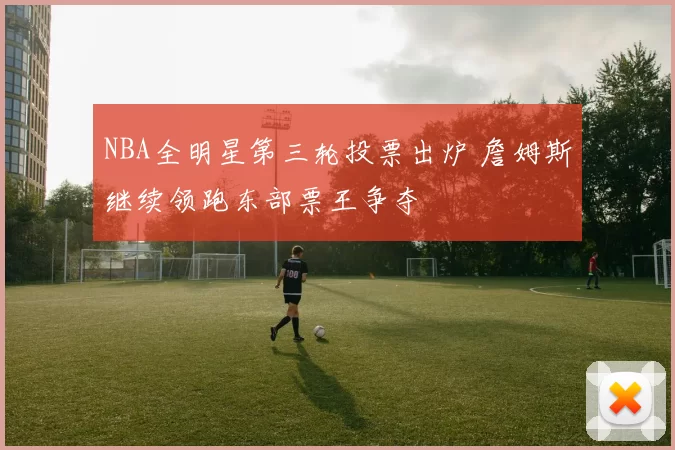 NBA全明星第三轮投票出炉 詹姆斯继续领跑东部票王争夺