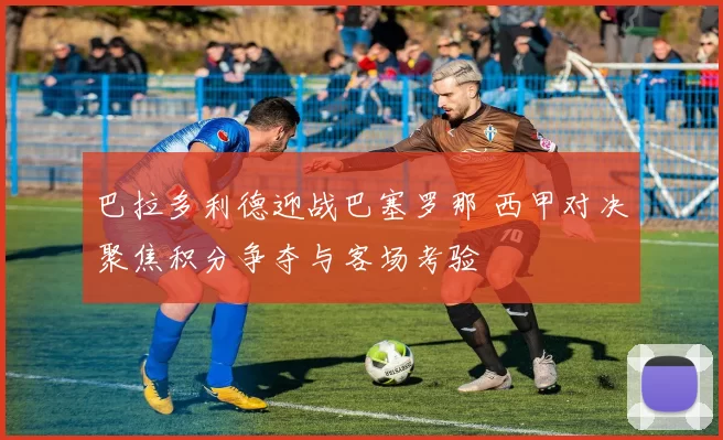 巴拉多利德迎战巴塞罗那 西甲对决聚焦积分争夺与客场考验