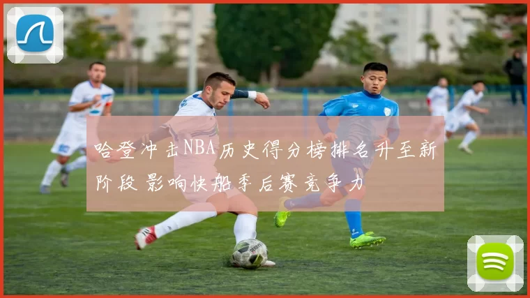 哈登冲击NBA历史得分榜排名升至新阶段 影响快船季后赛竞争力