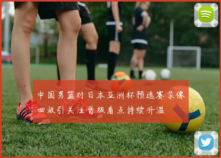 中国男篮对日本亚洲杯预选赛录像回放引关注晋级看点持续升温