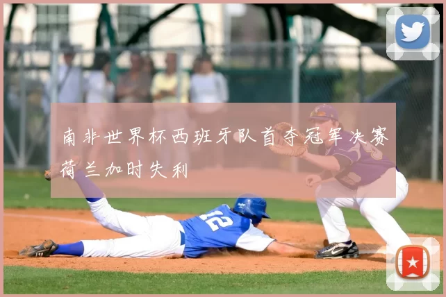 南非世界杯西班牙队首夺冠军决赛荷兰加时失利