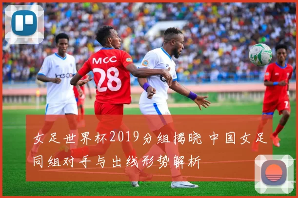 女足世界杯2019分组揭晓 中国女足同组对手与出线形势解析